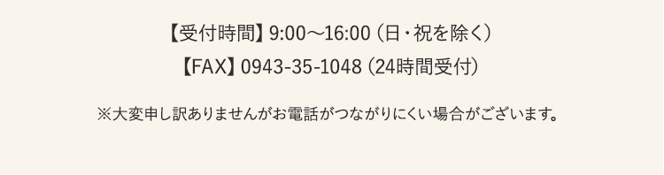【受付時間】9:00〜16:00（日・祝を除く）【FAX】0943-35-1048（24時間受付）※大変申し訳ありませんがお電話がつながりにくい場合がございます。