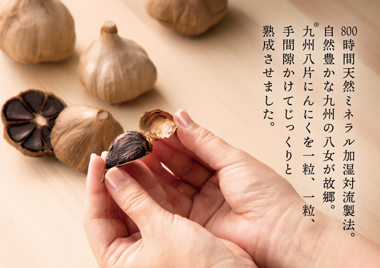 800時間天然ミネラル加湿対流製法。自然豊かな九州の八女が故郷。九州八片にんにくを一粒、一粒、手間隙かけてじっくりと熟成させました。