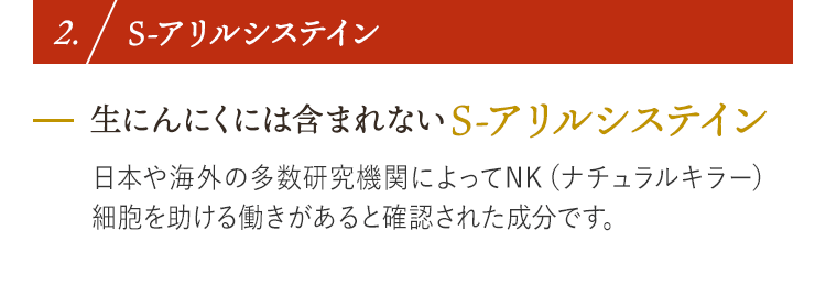 2. S-アリルシステイン 生にんにくには含まれないS-アリルシステイン 日本や海外の多数研究機関によってNK（ナチュラルキラー）細胞を助ける働きがあると確認された成分です。
