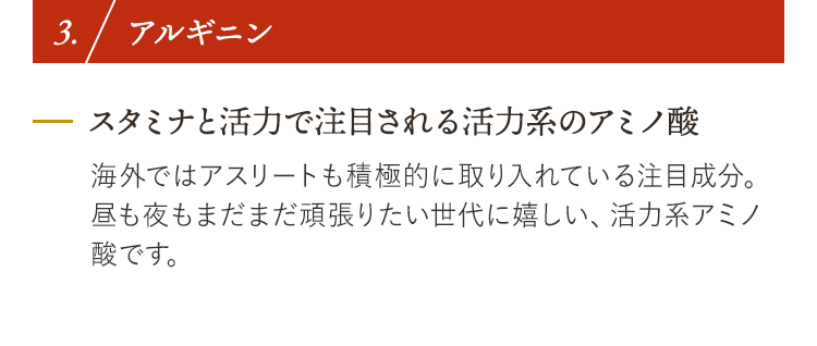 3. アルギニン スタミナと活力で注目される活力系のアミノ酸 海外ではアスリートも積極的に取り入れている注目成分。昼も夜もまだまだ頑張りたい世代に嬉しい、活力系アミノ酸です。