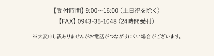 【受付時間】9:00〜16:00（土日祝を除く）【FAX】0943-35-1048（24時間受付）※大変申し訳ありませんがお電話がつながりにくい場合がございます。