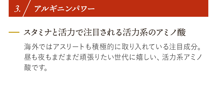 3. アルギニンパワー スタミナと活力で注目される活力系のアミノ酸 海外ではアスリートも積極的に取り入れている注目成分。昼も夜もまだまだ頑張りたい世代に嬉しい、活力系アミノ酸です。