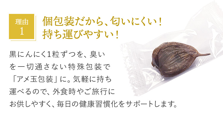 理由1 個包装だから、匂いにくい！持ち運びやすい！ 黒にんにく1粒ずつを、臭いを一切通さない特殊包装で「アメ玉包装」に。気軽に持ち運べるので、外食時やご旅行にお供しやすく、毎日の健康習慣化をサポートします。