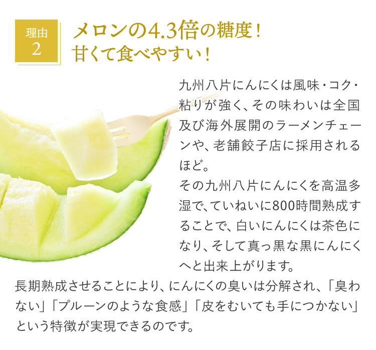 理由2 メロンの4.3倍の糖度！甘くて食べやすい！ 九州八片にんにくは風味・コク・粘りが強く、その味わいは全国及び海外展開のラーメンチェーンや、老舗餃子店に採用されるほど。その九州八片にんにくを高温多湿で、ていねいに800時間熟成することで、白いにんにくは茶色になり、そして真っ黒な黒にんにくへと出来上がります。長期熟成させることにより、にんにくの臭いは分解され、「臭わない」「プルーンのような食感」「皮をむいても手につかない」という特徴が実現できるのです。